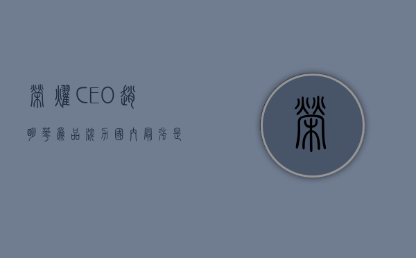 荣耀 ceo 赵明：华为品牌力国内最强	，是荣耀要学习的榜样 - 第 1 张图片 - 小家生活风水网